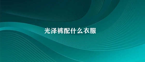 光泽裤配什么衣服时尚搭配光泽裤的完美伴侣