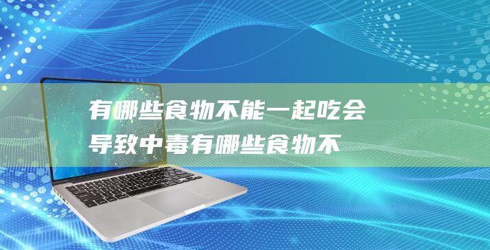 有哪些食物不能一起吃会导致中毒有哪些食物不