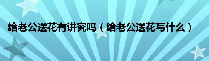 老公送老婆花怎么发朋友圈 (老公送老婆花的寓意 老公送老婆花的含意)