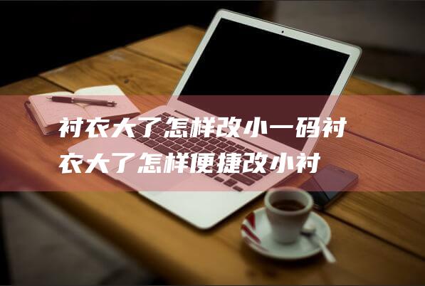 衬衣大了怎样改小一码 (衬衣大了怎样便捷改小 衬衫太大怎样办教你便捷改小的方法)