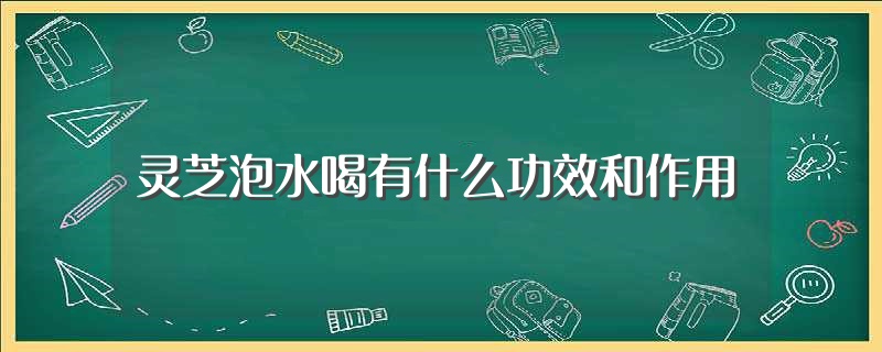 灵芝泡水喝的功效和作用 (灵芝泡水喝的方法是什么 灵芝泡茶的3点留意事项)