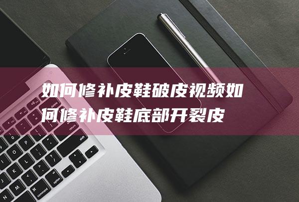 如何修补皮鞋破皮视频 (如何修补皮鞋底部开裂 皮鞋底部开裂用什么胶粘)