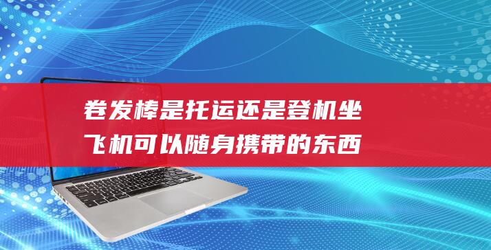 卷发棒是托运还是登机 坐飞机可以随身携带的东西