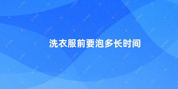 洗衣服泡多长时间洗最好 (洗衣服泡多长期间适合呢 洗衣服浸泡最佳期间)