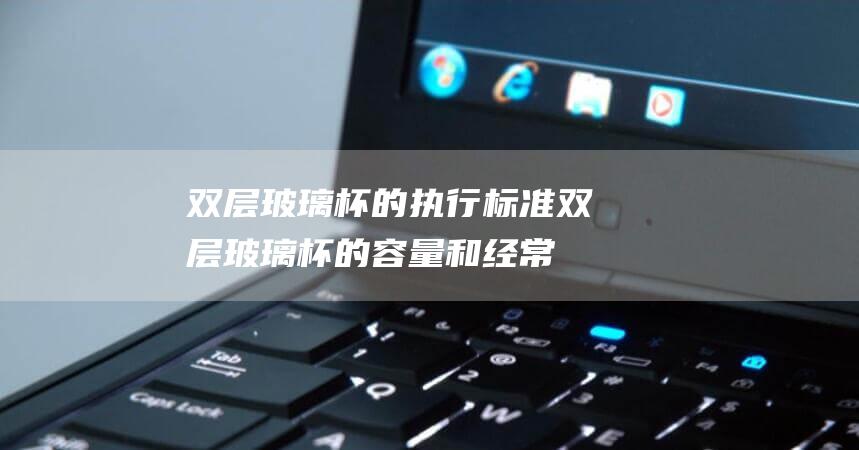 双层玻璃杯的执行标准 (双层玻璃杯的容量和经常使用技巧 双层玻璃杯多少毫升)