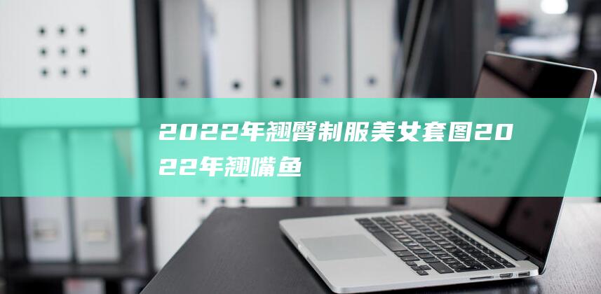 2022年翘臀制服美女套图 (2022年翘嘴鱼多少钱一斤 翘嘴鱼的营养价值及效用)