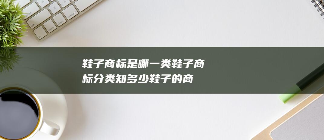 鞋子商标是哪一类鞋子商标分类知多少鞋子的商