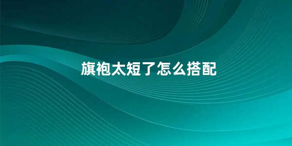 旗袍太短了怎么补救 (旗袍太短了怎样搭配 如何搭配旗袍让你愈加漂亮动人)