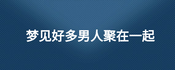 梦见泛滥男子汇集在一同的含意