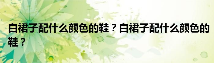 白裙子配什么颜色上衣 (白裙子配什么色彩的鞋 白裙子的鞋子搭配指南)