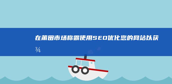 在莆田市场称霸：使用SEO优化您的网站以获得更多流量、潜在客户和销售额 (莆田市场有多大)