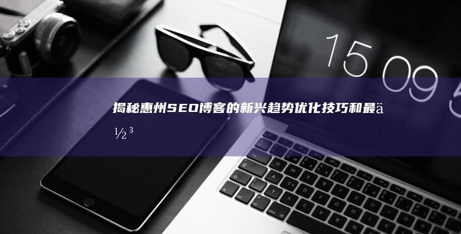 揭秘惠州SEO博客的新兴趋势：优化技巧和最佳实践 (惠州秒懂百科)