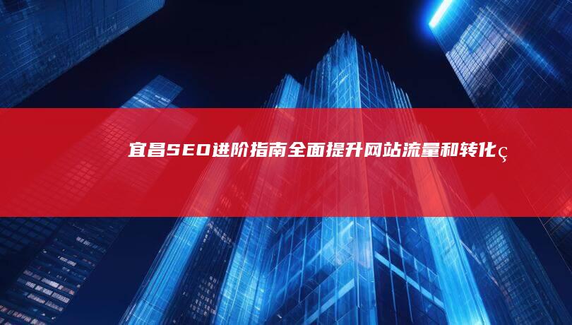 宜昌SEO进阶指南：全面提升网站流量和转化率 (宜昌seo外包公司)