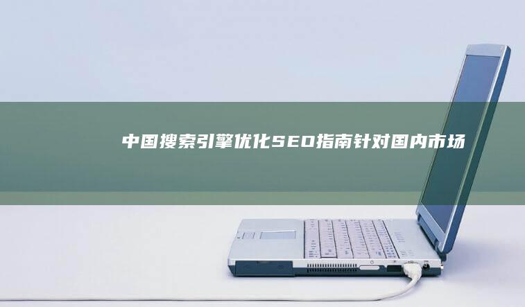 中国搜索引擎优化 (SEO) 指南：针对国内市场优化的最佳实践和必备知识 (中国搜索引擎排名前十)