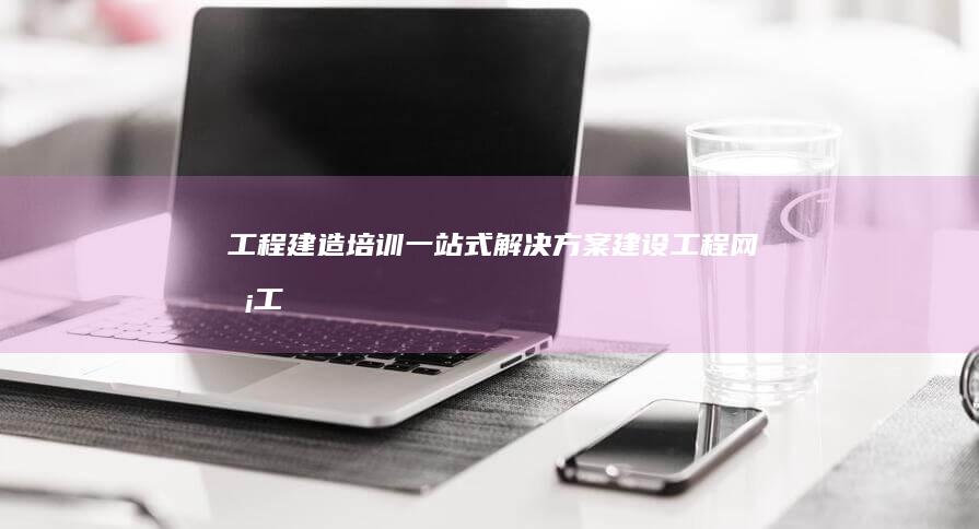 工程建造培训一站式解决方案：建设工程网校 (工程建造培训心得体会)