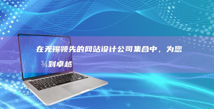 在无锡领先的网站设计公司集合中，为您找到卓越的数字解决方案 (在无锡领先的公司)