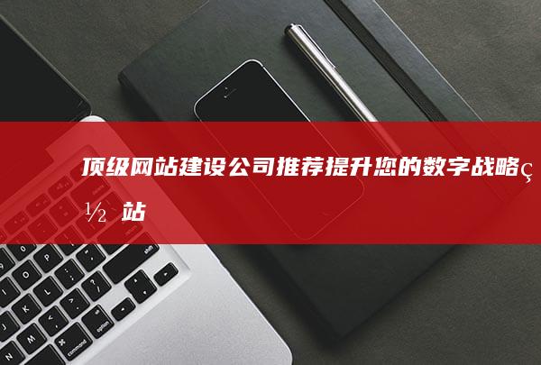 顶级网站建设公司推荐：提升您的数字战略 (网站建设 高端)