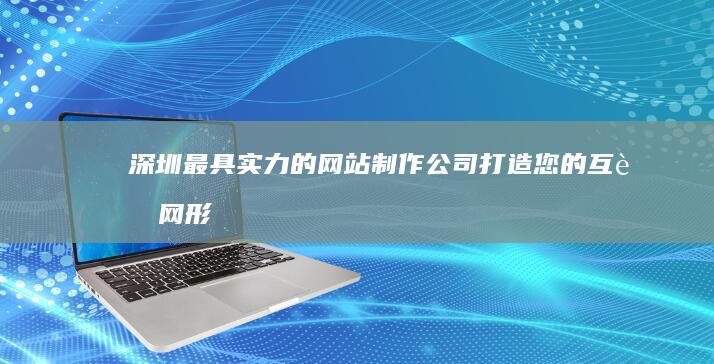 深圳最具实力的网站制作公司：打造您的互联网形象 (深圳最具实力义齿加工厂)