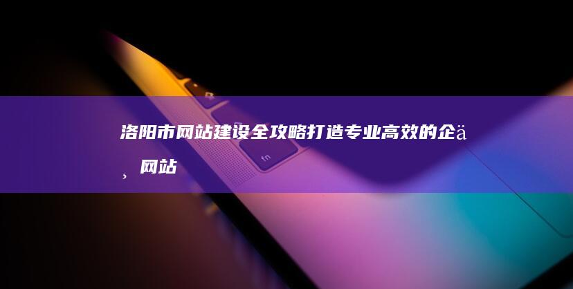 洛阳市网站建设全攻略：打造专业高效的企业网站 (洛阳网网页版)