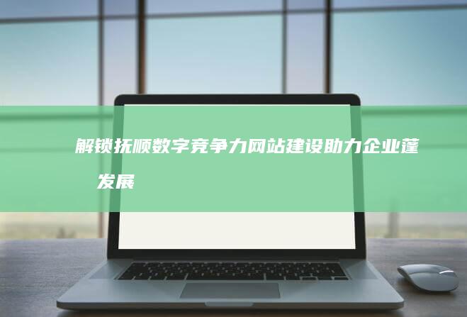 解锁抚顺数字竞争力：网站建设助力企业蓬勃发展 (抚顺数字电视服务电话)