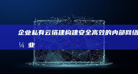 企业私有云搭建：构建安全高效的内部网络 (企业私有云搭建方案)