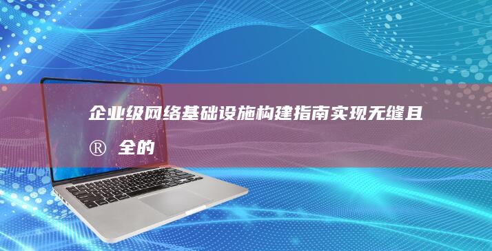 企业级网络基础设施构建指南：实现无缝且安全的内部连接 (企业网络基础架构)