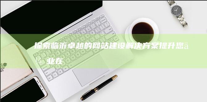 探索临沂卓越的网站建设解决方案：提升您企业在数字时代的竞争力 (临沂卓越教育)