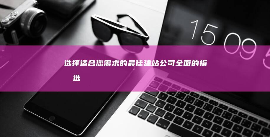 选择适合您需求的最佳建站公司：全面的指南 (选择适合你的)