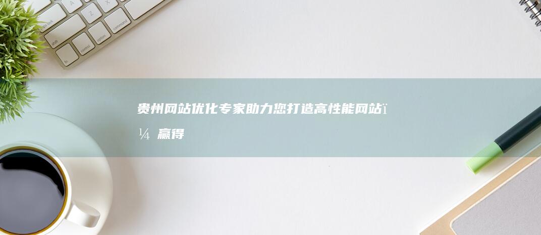 贵州网站优化专家：助力您打造高性能网站，赢得更多流量和转化 (贵州网站建设推广)