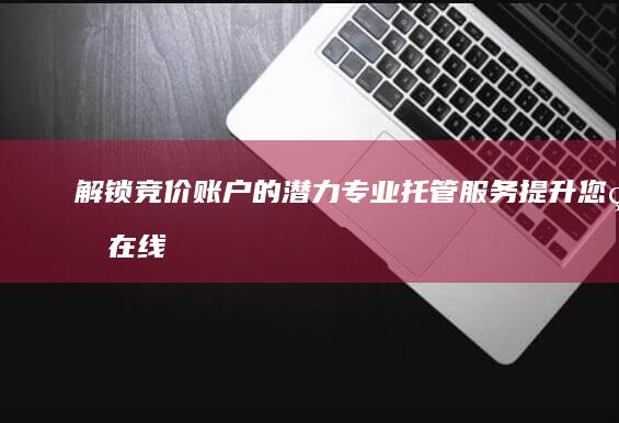 解锁竞价账户的潜力：专业托管服务提升您的在线成功 (解锁竞价账户需要多久)