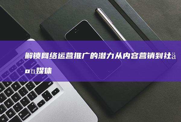 解锁网络运营推广的潜力：从内容营销到社交媒体广告，全面的策略指南 (解锁网络运营商是什么)