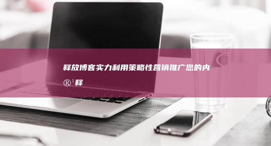 释放博客实力：利用策略性营销推广您的内容 (释放博客实力的软件)