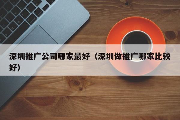 深圳推广公司深入指南：寻找优质服务以提升业务