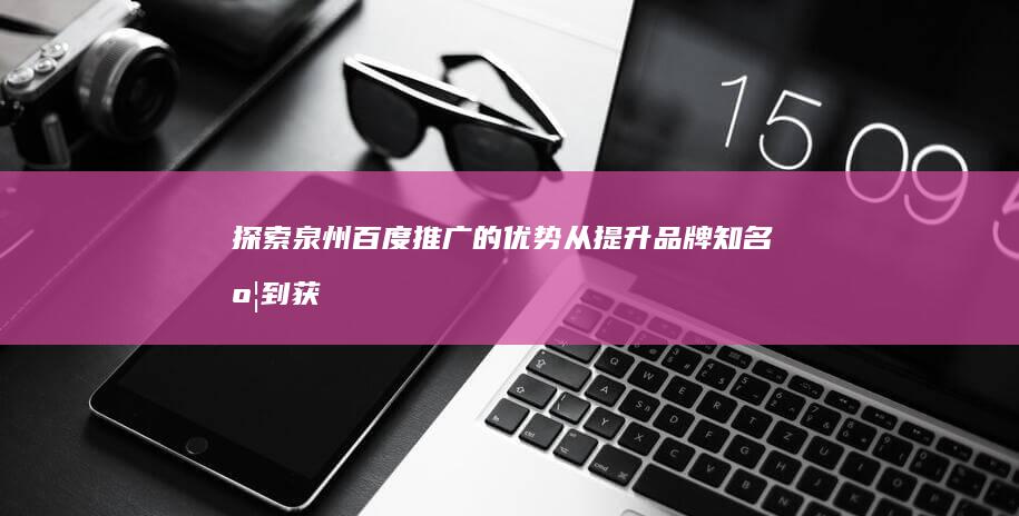 探索泉州百度推广的优势：从提升品牌知名度到获取合格潜在客户 (寻宝走进泉州)