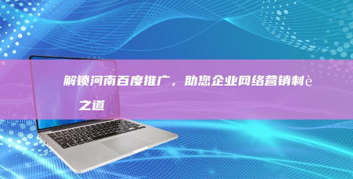 解锁河南百度推广，助您企业网络营销制胜之道