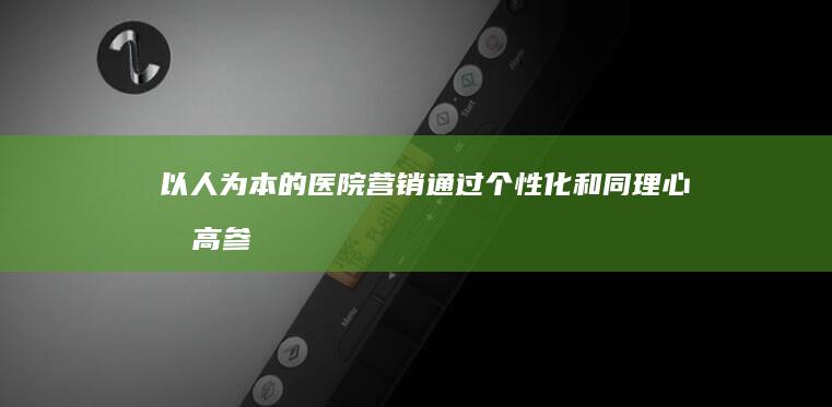 以人为本的医院营销：通过个性化和同理心提高参与度 (以人为本的医疗服务理念)