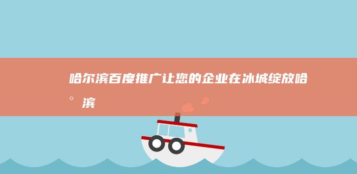 哈尔滨百度推广：让您的企业在冰城绽放 (哈尔滨百度推广联系人)