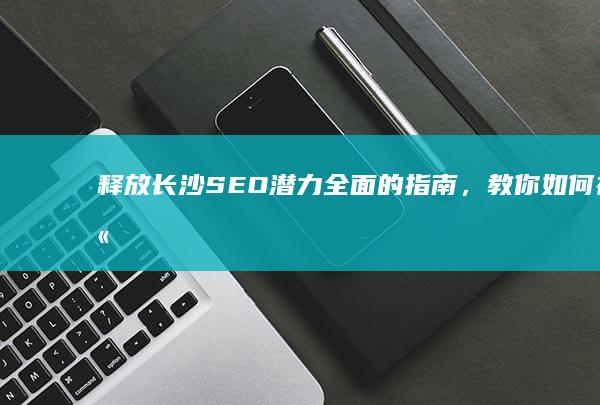 释放长沙 SEO 潜力：全面的指南，教你如何在竞争激烈的市场中脱颖而出 (长沙出台)