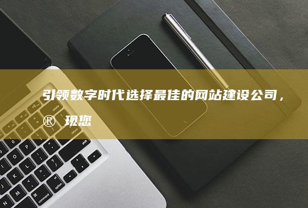 引领数字时代：选择最佳的网站建设公司，实现您的在线潜力 (引领数字时代,共筑青年梦想)